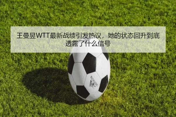 王曼昱WTT最新战绩引发热议，她的状态回升到底透露了什么信号